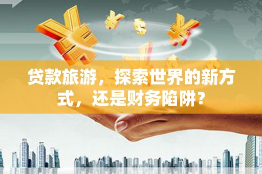 朔州贷款旅游，探索世界的新方式，还是财务陷阱？
